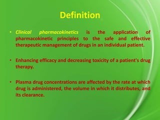 Definition
• Clinical pharmacokinetics is
the
application of
pharmacokinetic principles to the safe and effective
therapeutic management of drugs in an individual patient.
• Enhancing efficacy and decreasing toxicity of a patient's drug
therapy.
• Plasma drug concentrations are affected by the rate at which
drug is administered, the volume in which it distributes, and
its clearance.

 