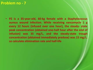 Problem no - 7

• PZ is a 35-year-old, 60-kg female with a Staphylococcus
aureus wound infection. While receiving vancomycin 1 g
every 12 hours (infused over one hour), the steady- state
peak concentration (obtained one-half hour after the end of
infusion) was 35 mg/L, and the steady-state trough
concentration (obtained immediately predose) was 15 mg/L.
so calculate elimination rate and half-life

 