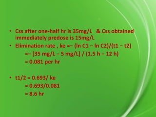 • Css after one-half hr is 35mg/L & Css obtained
immediately predose is 15mg/L
• Elimination rate , ke =− (ln C1 − ln C2)/(t1 − t2)
=− *35 mg/L − 5 mg/L+ / (1.5 h − 12 h)
= 0.081 per hr
• t1/2 = 0.693/ ke
= 0.693/0.081
= 8.6 hr

 