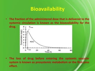 Bioavailability
• The fraction of the administered dose that is delivered to the
systemic circulation is known as the bioavailability for the
drug.

• The loss of drug before entering the systemic vascular
system is known as presystemic metabolism or the first-pass
effect.

 