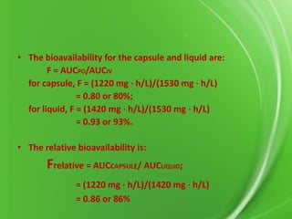 • The bioavailability for the capsule and liquid are:
F = AUCPO/AUCIV
for capsule, F = (1220 mg ⋅ h/L)/(1530 mg ⋅ h/L)
= 0.80 or 80%;
for liquid, F = (1420 mg ⋅ h/L)/(1530 mg ⋅ h/L)
= 0.93 or 93%.
• The relative bioavailability is:

Frelative = AUCCAPSULE/ AUCLIQUID;
= (1220 mg ⋅ h/L)/(1420 mg ⋅ h/L)
= 0.86 or 86%

 