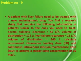 Problem no - 9

• A patient with liver failure need to be treated with
a new antiarrhythmic drug. You find a research
study that contains the following information in
patients similar to the ones you need to treat:
normal subjects: clearance = 45 L/h, volume of
distribution = 175 L; liver failure: clearance = 15 L/h,
volume of distribution = 300 L. calculate
recommend intravenous loading dose (LD) and
continuous intravenous infusion maintenance dose
(MD) to achieve a steady-state concentration of 10
mg/L .

 