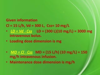 Given information
Cl = 15 L/h, Vd = 300 L, Css= 10 mg/L
• LD = Vd ⋅ Css LD = (300 L)(10 mg/L) = 3000 mg
intravenous bolus.
• Loading dose dimension is mg
• MD = Cl ⋅ Css MD = (15 L/h) (10 mg/L) = 150
mg/h intravenous infusion.
• Maintenance dose dimension is mg/h

 
