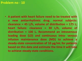 Problem no - 10

• A patient with heart failure need to be treated with
a new antiarrhythmic drug. normal subjects:
clearance = 45 L/h, volume of distribution = 175 L;
heart failure: clearance = 30 L/h, volume of
distribution = 100 L. Recommend an intravenous
loading dose (LD) and continuous intra- venous
infusion maintenance dose (MD) to achieve a
steady-state concentration of 10 µg/mL for patients
based on this data and estimate the time it will take
to achieve steady-state conditions.

 