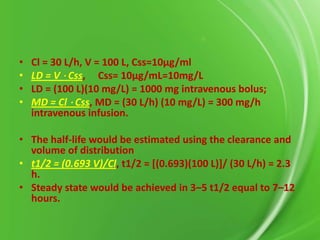 •
•
•
•

Cl = 30 L/h, V = 100 L, Css=10µg/ml
LD = V ⋅ Css, Css= 10µg/mL=10mg/L
LD = (100 L)(10 mg/L) = 1000 mg intravenous bolus;
MD = Cl ⋅ Css, MD = (30 L/h) (10 mg/L) = 300 mg/h
intravenous infusion.

• The half-life would be estimated using the clearance and
volume of distribution
• t1/2 = (0.693 V)/Cl, t1/2 = [(0.693)(100 L)]/ (30 L/h) = 2.3
h.
• Steady state would be achieved in 3–5 t1/2 equal to 7–12
hours.

 