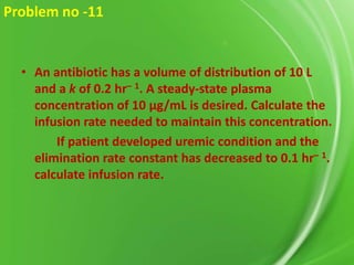 Problem no -11

• An antibiotic has a volume of distribution of 10 L
and a k of 0.2 hr– 1. A steady-state plasma
concentration of 10 μg/mL is desired. Calculate the
infusion rate needed to maintain this concentration.
If patient developed uremic condition and the
elimination rate constant has decreased to 0.1 hr– 1.
calculate infusion rate.

 