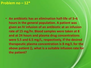 Problem no – 12*

• An antibiotic has an elimination half-life of 3–6
hours in the general population. A patient was
given an IV infusion of an antibiotic at an infusion
rate of 15 mg/hr. Blood samples were taken at 8
and at 24 hours and plasma drug concentrations
were 5.5 and 6.5 mg/L, respectively, If the desired
therapeutic plasma concentration is 8 mg/L for the
above patient (), what is a suitable infusion rate for
the patient?

 