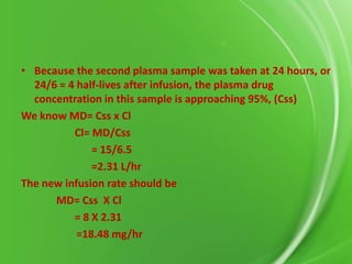 • Because the second plasma sample was taken at 24 hours, or
24/6 = 4 half-lives after infusion, the plasma drug
concentration in this sample is approaching 95%, (Css)
We know MD= Css x Cl
Cl= MD/Css
= 15/6.5
=2.31 L/hr
The new infusion rate should be
MD= Css X Cl
= 8 X 2.31
=18.48 mg/hr

 