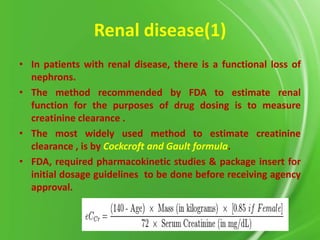 Renal disease(1)
• In patients with renal disease, there is a functional loss of
nephrons.
• The method recommended by FDA to estimate renal
function for the purposes of drug dosing is to measure
creatinine clearance .
• The most widely used method to estimate creatinine
clearance , is by Cockcroft and Gault formula.
• FDA, required pharmacokinetic studies & package insert for
initial dosage guidelines to be done before receiving agency
approval.

 