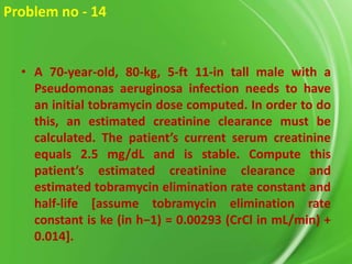 Problem no - 14

• A 70-year-old, 80-kg, 5-ft 11-in tall male with a
Pseudomonas aeruginosa infection needs to have
an initial tobramycin dose computed. In order to do
this, an estimated creatinine clearance must be
calculated. The patient’s current serum creatinine
equals 2.5 mg/dL and is stable. Compute this
patient’s estimated creatinine clearance and
estimated tobramycin elimination rate constant and
half-life [assume tobramycin elimination rate
constant is ke (in h−1) = 0.00293 (CrCl in mL/min) +
0.014].

 