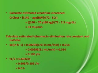 • Calculate estimated creatinine clearance:
CrClest = [(140 – age)BW]/(72 ⋅ SCr)
= *(140 − 70 y)80 kg+/(72 ⋅ 2.5 mg/dL)
= 31 mL/min
Calculate estimated tobramycin elimination rate constant and
half-life:
• ke(in h−1) = 0.00293(CrCl in mL/min) + 0.014
= 0.00293(31 mL/min) + 0.014
= 0.105 /hr
• t1/2 = 0.693/ke
= 0.693/0.105 /hr
= 6.6 h

 