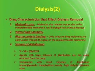 Dialysis(2)
• Drug Characteristics that Effect Dialysis Removal
1. Molecular size :- Molecular size relative to pore size in the
semipermeable membrane, low-flux/high-flux artificial kidneys

2. Water/lipid solubility
3. Plasma protein binding :- Only unbound drug molecules are
able to pass through the pores in the semipermeable membrane

4. Volume of distribution




V = VB + (fB/fT)VT
Agents with large volumes of distribution are not easily
removed from the body
Compounds
with
small
volumes
of
distribution
(aminoglycoside, theophylline) usually high dialysis clearance
rates

 