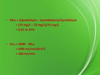 • ERHD = (Cpredialysis – Cpostdialysis)/Cpredialysis
= (75 mg/L − 25 mg/L)/75 mg/L
= 0.67 or 67%

• ClHD = HDBF ⋅ ERHD
= (400 mL/min)(0.67)
= 268 mL/min

 