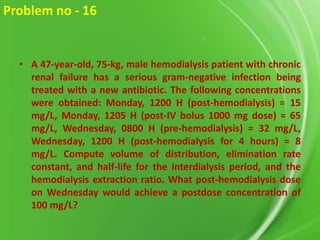 Problem no - 16

• A 47-year-old, 75-kg, male hemodialysis patient with chronic
renal failure has a serious gram-negative infection being
treated with a new antibiotic. The following concentrations
were obtained: Monday, 1200 H (post-hemodialysis) = 15
mg/L, Monday, 1205 H (post-IV bolus 1000 mg dose) = 65
mg/L, Wednesday, 0800 H (pre-hemodialysis) = 32 mg/L,
Wednesday, 1200 H (post-hemodialysis for 4 hours) = 8
mg/L. Compute volume of distribution, elimination rate
constant, and half-life for the interdialysis period, and the
hemodialysis extraction ratio. What post-hemodialysis dose
on Wednesday would achieve a postdose concentration of
100 mg/L?

 