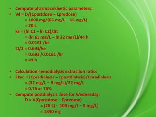 • Compute pharmacokinetic parameters:
• Vd = D/(Cpostdose − Cpredose)
= 1000 mg/(65 mg/L − 15 mg/L)
= 20 L
ke = (ln C1 − ln C2)/∆t
= (ln 65 mg/L − ln 32 mg/L)/44 h
= 0.0161 /hr
t1/2 = 0.693/ke
= 0.693 /0.0161 /hr
= 43 h
• Calculation hemodialysis extraction ratio:
• ERHD = (Cpredialysis – Cpostdialysis)/Cpredialysis
= (32 mg/L − 8 mg/L)/32 mg/L
= 0.75 or 75%
• Compute postdialysis dose for Wednesday:
D = V(Cpostdose − Cpredose)
= (20 L) ⋅ (100 mg/L − 8 mg/L)
= 1840 mg

 