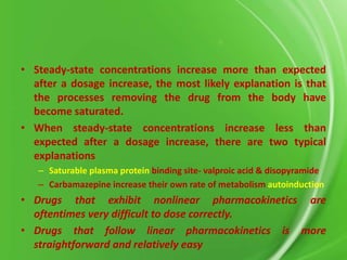 • Steady-state concentrations increase more than expected
after a dosage increase, the most likely explanation is that
the processes removing the drug from the body have
become saturated.
• When steady-state concentrations increase less than
expected after a dosage increase, there are two typical
explanations
– Saturable plasma protein binding site- valproic acid & disopyramide
– Carbamazepine increase their own rate of metabolism autoinduction

• Drugs that exhibit nonlinear pharmacokinetics are
oftentimes very difficult to dose correctly.
• Drugs that follow linear pharmacokinetics is more
straightforward and relatively easy

 