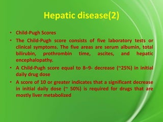 Hepatic disease(2)
• Child-Pugh Scores
• The Child-Pugh score consists of five laboratory tests or
clinical symptoms. The five areas are serum albumin, total
bilirubin, prothrombin time, ascites, and hepatic
encephalopathy.
• A Child-Pugh score equal to 8–9- decrease (~25%) in initial
daily drug dose
• A score of 10 or greater indicates that a significant decrease
in initial daily dose (~ 50%) is required for drugs that are
mostly liver metabolized

 