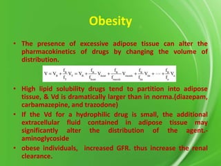 Obesity
• The presence of excessive adipose tissue can alter the
pharmacokinetics of drugs by changing the volume of
distribution.

• High lipid solubility drugs tend to partition into adipose
tissue, & Vd is dramatically larger than in norma.(diazepam,
carbamazepine, and trazodone)
• If the Vd for a hydrophilic drug is small, the additional
extracellular fluid contained in adipose tissue may
significantly alter the distribution of the agent.aminoglycoside
• obese individuals, increased GFR. thus increase the renal
clearance.

 