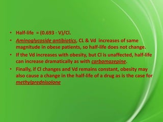 • Half-life = (0.693 ⋅ V)/Cl.
• Aminoglycoside antibiotics, CL & Vd increases of same
magnitude in obese patients, so half-life does not change.
• If the Vd increases with obesity, but Cl is unaffected, half-life
can increase dramatically as with carbamazepine.
• Finally, if Cl changes and Vd remains constant, obesity may
also cause a change in the half-life of a drug as is the case for
methylprednisolone

 