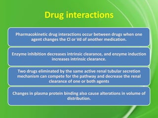 Drug interactions
Pharmacokinetic drug interactions occur between drugs when one
agent changes the Cl or Vd of another medication.
Enzyme inhibition decreases intrinsic clearance, and enzyme induction
increases intrinsic clearance.
Two drugs eliminated by the same active renal tubular secretion
mechanism can compete for the pathway and decrease the renal
clearance of one or both agents

Changes in plasma protein binding also cause alterations in volume of
distribution.

 