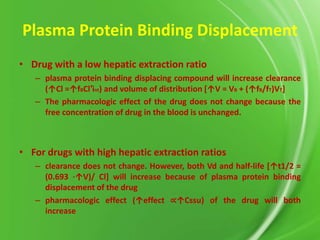 Plasma Protein Binding Displacement
• Drug with a low hepatic extraction ratio
– plasma protein binding displacing compound will increase clearance
(↑Cl =↑fBCl′int) and volume of distribution *↑V = VB + (↑fB/fT)VT]
– The pharmacologic effect of the drug does not change because the
free concentration of drug in the blood is unchanged.

• For drugs with high hepatic extraction ratios
– clearance does not change. However, both Vd and half-life *↑t1/2 =
(0.693 ⋅↑V)/ Cl] will increase because of plasma protein binding
displacement of the drug
– pharmacologic effect (↑effect ∝↑Cssu) of the drug will both
increase

 