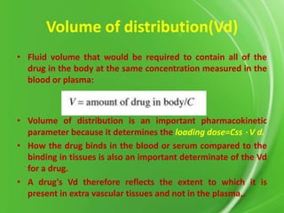 Volume of distribution(Vd)
• Fluid volume that would be required to contain all of the
drug in the body at the same concentration measured in the
blood or plasma:

• Volume of distribution is an important pharmacokinetic
parameter because it determines the loading dose=Css ⋅ V d.
• How the drug binds in the blood or serum compared to the
binding in tissues is also an important determinate of the Vd
for a drug.
• A drug's Vd therefore reflects the extent to which it is
present in extra vascular tissues and not in the plasma,.

 