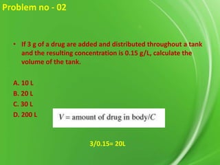 Problem no - 02

• If 3 g of a drug are added and distributed throughout a tank
and the resulting concentration is 0.15 g/L, calculate the
volume of the tank.
A. 10 L
B. 20 L
C. 30 L
D. 200 L

3/0.15= 20L

 
