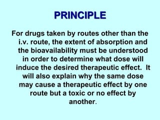 PRINCIPLE
For drugs taken by routes other than the
i.v. route, the extent of absorption and
the bioavailability must be understood
in order to determine what dose will
induce the desired therapeutic effect. It
will also explain why the same dose
may cause a therapeutic effect by one
route but a toxic or no effect by
another.
 