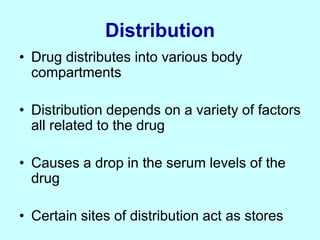 Distribution
• Drug distributes into various body
compartments
• Distribution depends on a variety of factors
all related to the drug
• Causes a drop in the serum levels of the
drug
• Certain sites of distribution act as stores
 