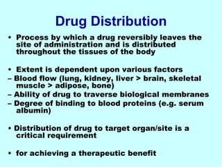 Drug Distribution
• Process by which a drug reversibly leaves the
site of administration and is distributed
throughout the tissues of the body
• Extent is dependent upon various factors
– Blood flow (lung, kidney, liver > brain, skeletal
muscle > adipose, bone)
– Ability of drug to traverse biological membranes
– Degree of binding to blood proteins (e.g. serum
albumin)
• Distribution of drug to target organ/site is a
critical requirement
• for achieving a therapeutic benefit
 