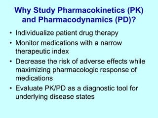 Why Study Pharmacokinetics (PK)
and Pharmacodynamics (PD)?
• Individualize patient drug therapy
• Monitor medications with a narrow
therapeutic index
• Decrease the risk of adverse effects while
maximizing pharmacologic response of
medications
• Evaluate PK/PD as a diagnostic tool for
underlying disease states
 