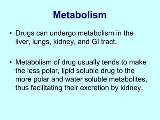 Metabolism
• Drugs can undergo metabolism in the
liver, lungs, kidney, and GI tract.
• Metabolism of drug usually tends to make
the less polar, lipid soluble drug to the
more polar and water soluble metabolites,
thus facilitating their excretion by kidney.
 
