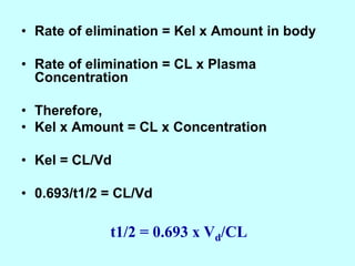 • Rate of elimination = Kel x Amount in body
• Rate of elimination = CL x Plasma
Concentration
• Therefore,
• Kel x Amount = CL x Concentration
• Kel = CL/Vd
• 0.693/t1/2 = CL/Vd
t1/2 = 0.693 x Vd/CL
 