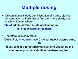 Multiple dosing
• On continuous steady administration of a drug, plasma
concentration will rise fast at first then more slowly and
reach a plateau, where:
rate of administration = rate of elimination
ie. steady state is reached.
• Therefore, at steady state:
Dose (Rate of Administration) = clearance x plasma conc.
Or
If you aim at a target plasma level and you know the
clearance, you can calculate the dose required.
 