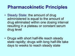 Pharmacokinetic Principles
• Steady State: the amount of drug
administered is equal to the amount of
drug eliminated within one dosing interval
resulting in a plateau or constant serum
drug level
• Drugs with short half-life reach steady
state rapidly; drugs with long half-life take
days to weeks to reach steady state
 