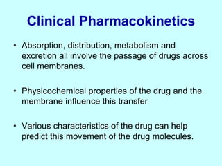 Clinical Pharmacokinetics
• Absorption, distribution, metabolism and
excretion all involve the passage of drugs across
cell membranes.
• Physicochemical properties of the drug and the
membrane influence this transfer
• Various characteristics of the drug can help
predict this movement of the drug molecules.
 
