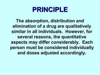 PRINCIPLE
The absorption, distribution and
elimination of a drug are qualitatively
similar in all individuals. However, for
several reasons, the quantitative
aspects may differ considerably. Each
person must be considered individually
and doses adjusted accordingly.
 