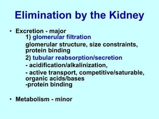 Elimination by the Kidney
• Excretion - major
1) glomerular filtration
glomerular structure, size constraints,
protein binding
2) tubular reabsorption/secretion
- acidification/alkalinization,
- active transport, competitive/saturable,
organic acids/bases
-protein binding
• Metabolism - minor
 