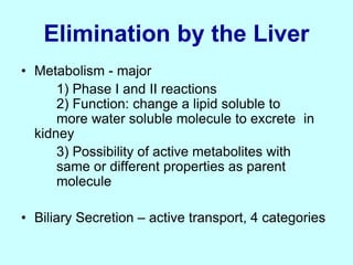 Elimination by the Liver
• Metabolism - major
1) Phase I and II reactions
2) Function: change a lipid soluble to
more water soluble molecule to excrete in
kidney
3) Possibility of active metabolites with
same or different properties as parent
molecule
• Biliary Secretion – active transport, 4 categories
 