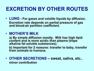 EXCRETION BY OTHER ROUTES
• LUNG - For gases and volatile liquids by diffusion.
Excretion rate depends on partial pressure of gas
and blood:air partition coefficient.
• MOTHER’S MILK
a) By simple diffusion mostly. Milk has high lipid
content and is more acidic than plasma (traps
alkaline fat soluble substances).
b) Important for 2 reasons: transfer to baby, transfer
from animals to humans.
• OTHER SECRETIONS – sweat, saliva, etc..
minor contribution
 