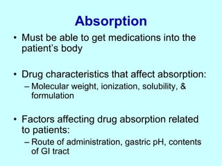 Absorption
• Must be able to get medications into the
patient’s body
• Drug characteristics that affect absorption:
– Molecular weight, ionization, solubility, &
formulation
• Factors affecting drug absorption related
to patients:
– Route of administration, gastric pH, contents
of GI tract
 