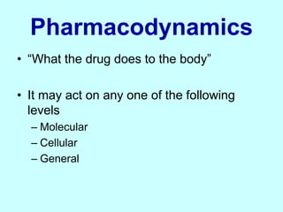 Pharmacodynamics
• “What the drug does to the body”
• It may act on any one of the following
levels
– Molecular
– Cellular
– General
 