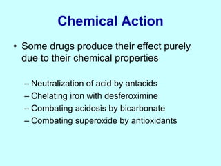 Chemical Action
• Some drugs produce their effect purely
due to their chemical properties
– Neutralization of acid by antacids
– Chelating iron with desferoximine
– Combating acidosis by bicarbonate
– Combating superoxide by antioxidants
 