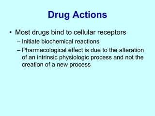 Drug Actions
• Most drugs bind to cellular receptors
– Initiate biochemical reactions
– Pharmacological effect is due to the alteration
of an intrinsic physiologic process and not the
creation of a new process
 