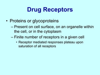 Drug Receptors
• Proteins or glycoproteins
– Present on cell surface, on an organelle within
the cell, or in the cytoplasm
– Finite number of receptors in a given cell
• Receptor mediated responses plateau upon
saturation of all receptors
 