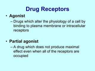 Drug Receptors
• Agonist
– Drugs which alter the physiology of a cell by
binding to plasma membrane or intracellular
receptors
• Partial agonist
– A drug which does not produce maximal
effect even when all of the receptors are
occupied
 