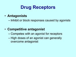 Drug Receptors
• Antagonists
– Inhibit or block responses caused by agonists
• Competitive antagonist
– Competes with an agonist for receptors
– High doses of an agonist can generally
overcome antagonist
 