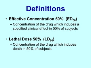 Definitions
• Effective Concentration 50% (ED50)
– Concentration of the drug which induces a
specified clinical effect in 50% of subjects
• Lethal Dose 50% (LD50)
– Concentration of the drug which induces
death in 50% of subjects
 