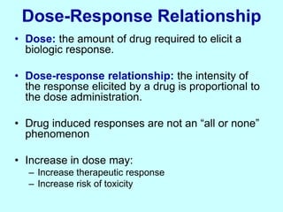 Dose-Response Relationship
• Dose: the amount of drug required to elicit a
biologic response.
• Dose-response relationship: the intensity of
the response elicited by a drug is proportional to
the dose administration.
• Drug induced responses are not an “all or none”
phenomenon
• Increase in dose may:
– Increase therapeutic response
– Increase risk of toxicity
 