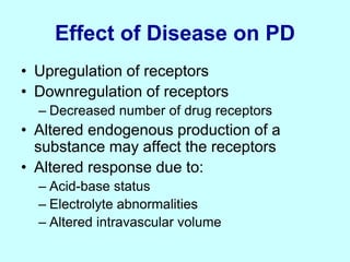 Effect of Disease on PD
• Upregulation of receptors
• Downregulation of receptors
– Decreased number of drug receptors
• Altered endogenous production of a
substance may affect the receptors
• Altered response due to:
– Acid-base status
– Electrolyte abnormalities
– Altered intravascular volume
 